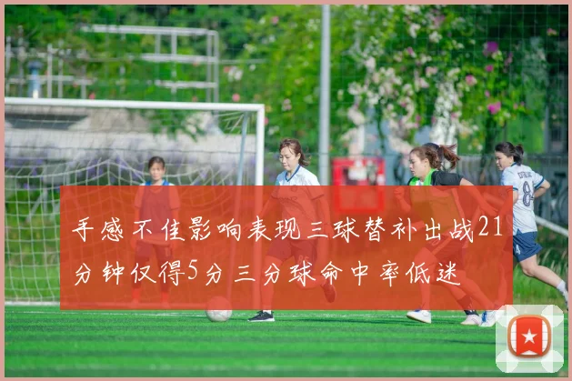 手感不佳影响表现三球替补出战21分钟仅得5分三分球命中率低迷