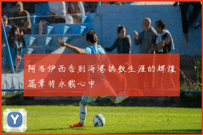 阿洛伊西告别海港执教生涯的辉煌篇章将永载心中