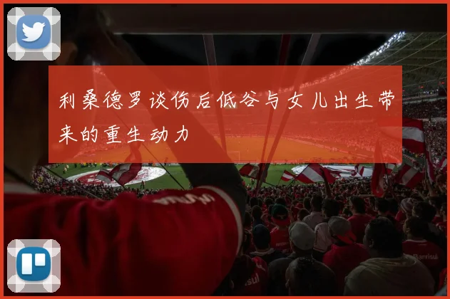 利桑德罗谈伤后低谷与女儿出生带来的重生动力
