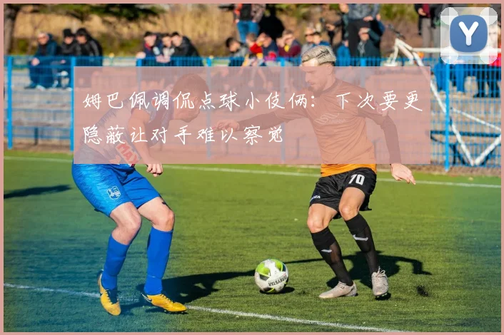 姆巴佩调侃点球小伎俩：下次要更隐蔽让对手难以察觉