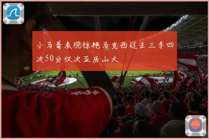 小马哥表现惊艳马克西过去三季四次50分仅次亚历山大