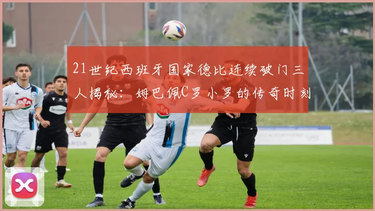 21世纪西班牙国家德比连续破门三人揭秘：姆巴佩C罗小罗的传奇时刻