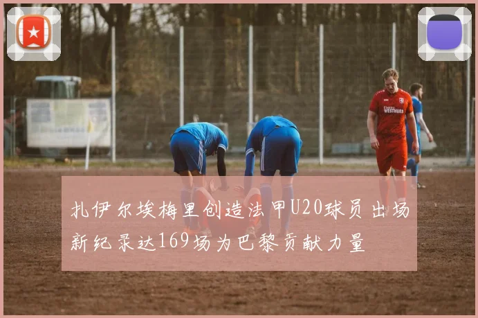 扎伊尔埃梅里创造法甲U20球员出场新纪录达169场为巴黎贡献力量