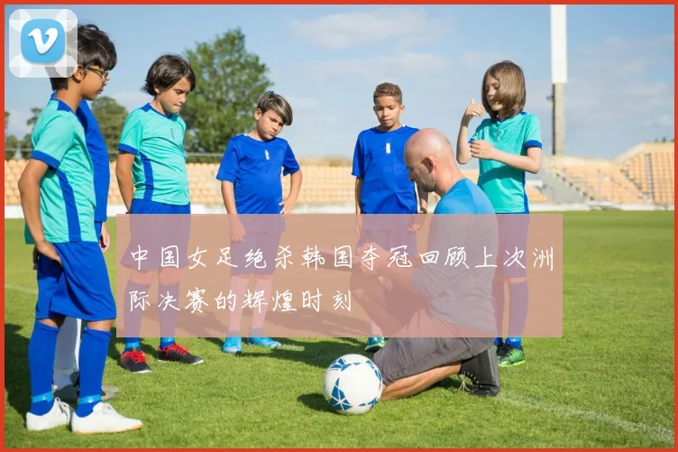 中国女足绝杀韩国夺冠回顾上次洲际决赛的辉煌时刻
