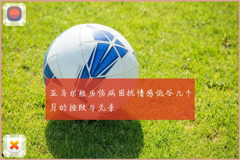 亚马尔经历伤病困扰情感低谷几个月的挫败与无奈