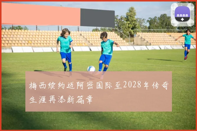 梅西续约迈阿密国际至2028年传奇生涯再添新篇章