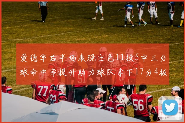爱德华兹半场表现出色11投5中三分球命中率提升助力球队拿下17分4板1助