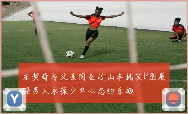 东契奇与父亲同坐过山车搞笑P图展现男人永葆少年心态的乐趣