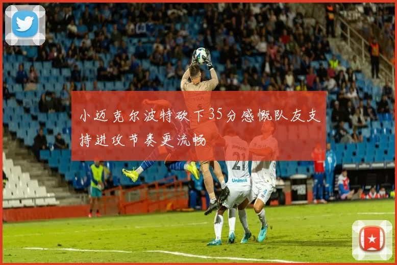 小迈克尔波特砍下35分感慨队友支持进攻节奏更流畅