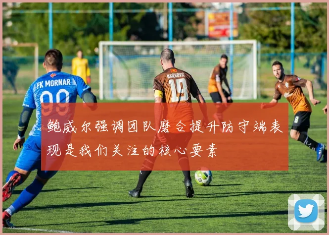 鲍威尔强调团队磨合提升防守端表现是我们关注的核心要素