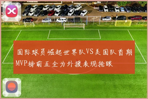 国际球员崛起世界队VS美国队首期MVP榜前五全为外援表现抢眼