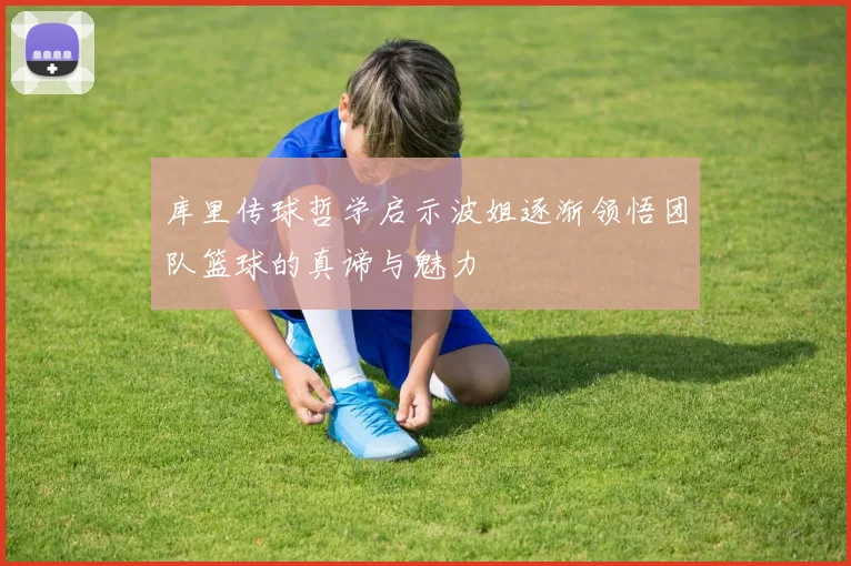 库里传球哲学启示波姐逐渐领悟团队篮球的真谛与魅力