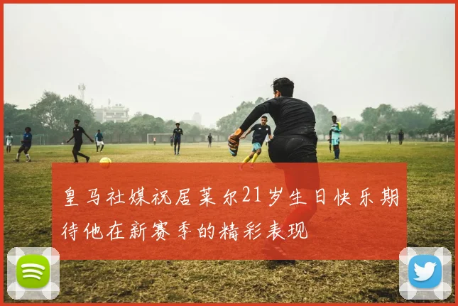 皇马社媒祝居莱尔21岁生日快乐期待他在新赛季的精彩表现