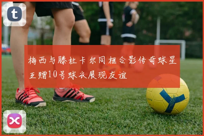 梅西与滕杜卡尔同框合影传奇球星互赠10号球衣展现友谊