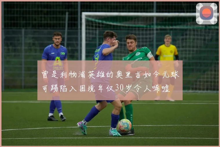 曾是利物浦英雄的奥里吉如今无球可踢陷入困境年仅30岁令人唏嘘