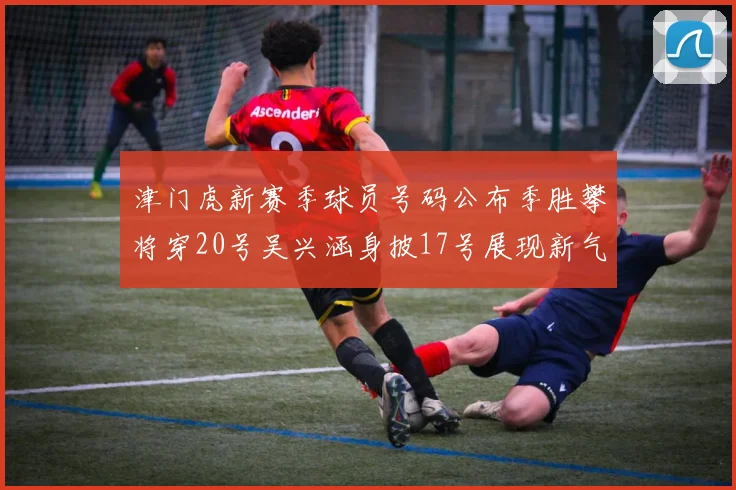 津门虎新赛季球员号码公布季胜攀将穿20号吴兴涵身披17号展现新气象