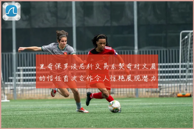 里奇保罗谈尼科交易东契奇对文眉的信任首次合作令人惊艳展现潜力