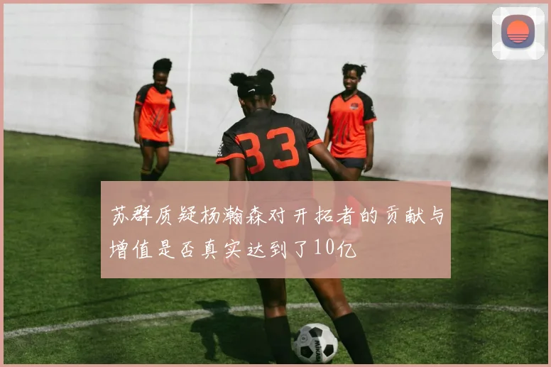 苏群质疑杨瀚森对开拓者的贡献与增值是否真实达到了10亿