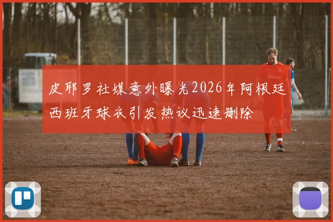 皮耶罗社媒意外曝光2026年阿根廷西班牙球衣引发热议迅速删除
