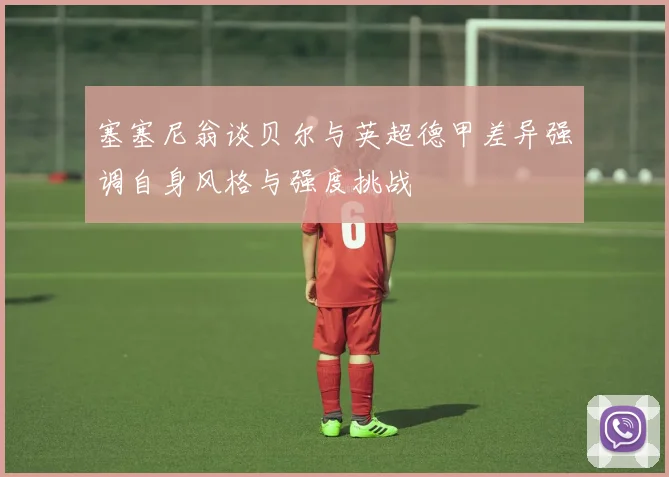 塞塞尼翁谈贝尔与英超德甲差异强调自身风格与强度挑战