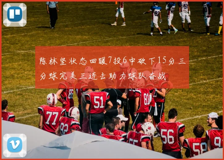 陈林坚状态回暖7投6中砍下15分三分球完美三连击助力球队奋战