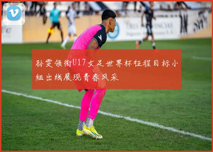孙雯领衔U17女足世界杯征程目标小组出线展现青春风采