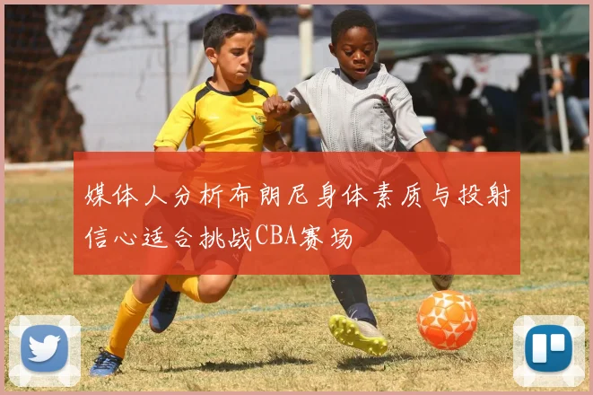媒体人分析布朗尼身体素质与投射信心适合挑战CBA赛场