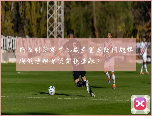 斯洛特新赛季挑战多重后防问题锋线低迷维尔茨需快速融入