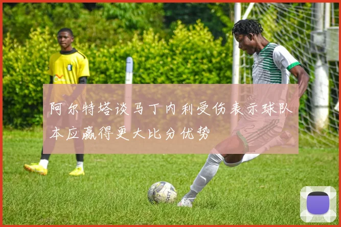 阿尔特塔谈马丁内利受伤表示球队本应赢得更大比分优势