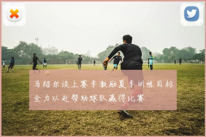 马绍尔谈上赛季激励夏季训练目标全力以赴帮助球队赢得比赛