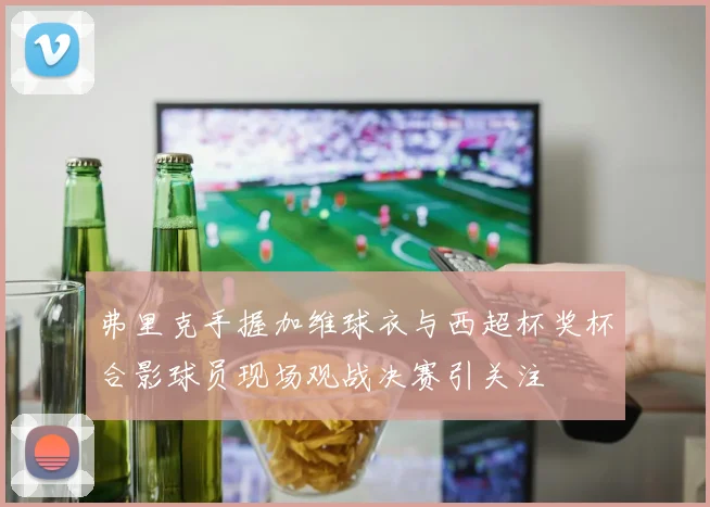 弗里克手握加维球衣与西超杯奖杯合影球员现场观战决赛引关注