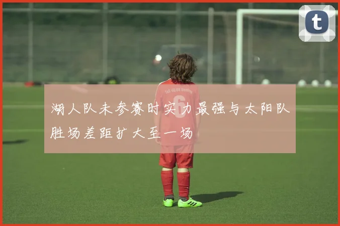 湖人队未参赛时实力最强与太阳队胜场差距扩大至一场