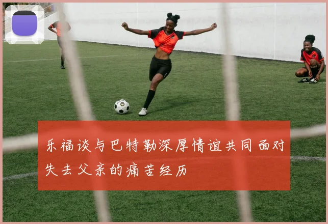 乐福谈与巴特勒深厚情谊共同面对失去父亲的痛苦经历