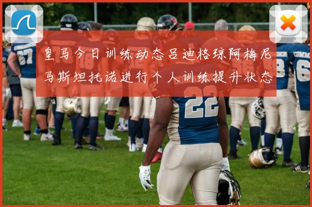 皇马今日训练动态吕迪格琼阿梅尼马斯坦托诺进行个人训练提升状态