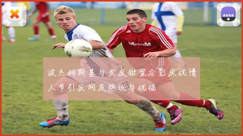 波杰姆斯基与女友甜蜜合影庆祝情人节引发网友热议与祝福