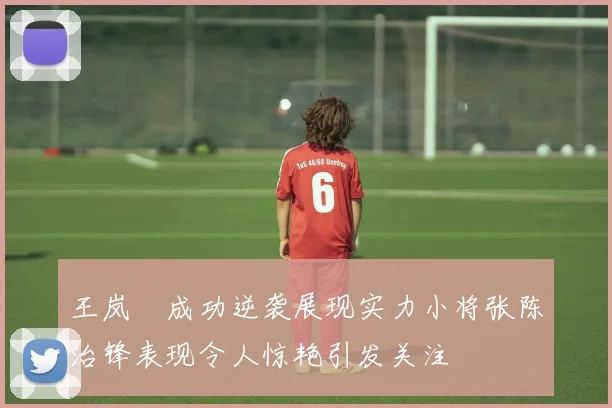 王岚嵚成功逆袭展现实力小将张陈治锋表现令人惊艳引发关注