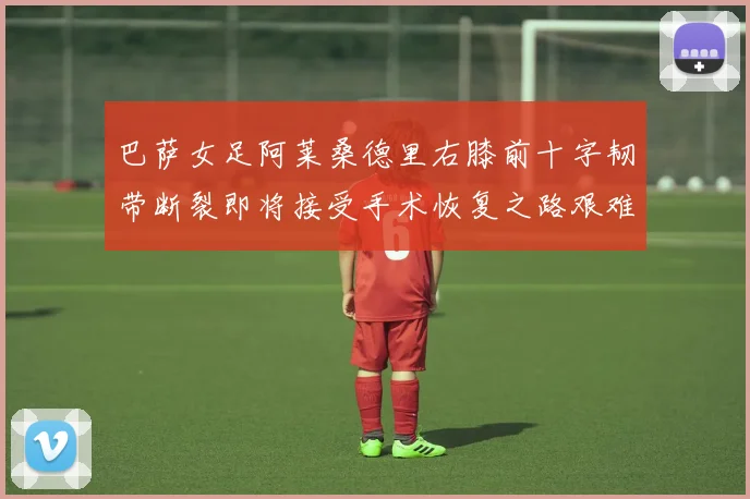 巴萨女足阿莱桑德里右膝前十字韧带断裂即将接受手术恢复之路艰难