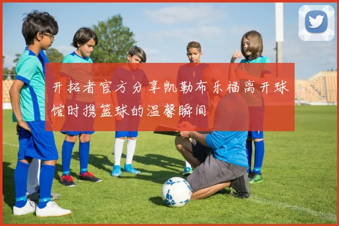 开拓者官方分享凯勒布乐福离开球馆时携篮球的温馨瞬间