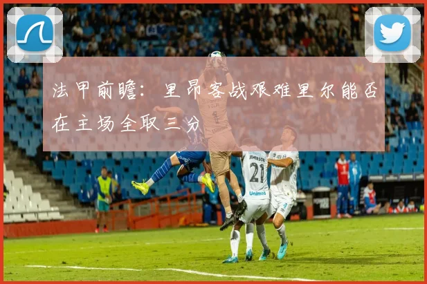 法甲前瞻：里昂客战艰难里尔能否在主场全取三分