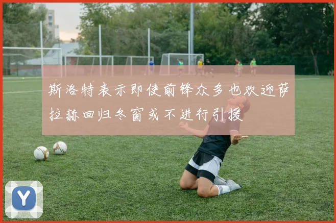 斯洛特表示即使前锋众多也欢迎萨拉赫回归冬窗或不进行引援