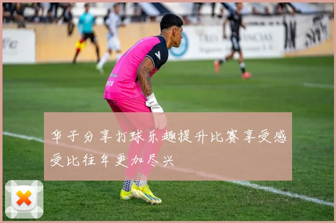 华子分享打球乐趣提升比赛享受感受比往年更加尽兴