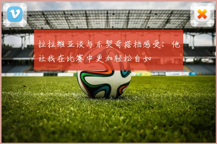 拉拉维亚谈与东契奇搭档感受：他让我在比赛中更加轻松自如