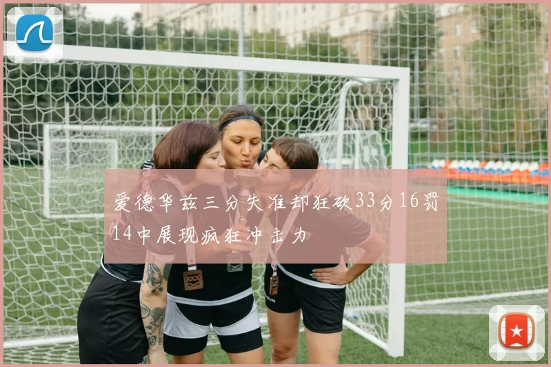 爱德华兹三分失准却狂砍33分16罚14中展现疯狂冲击力