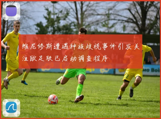 维尼修斯遭遇种族歧视事件引发关注欧足联已启动调查程序