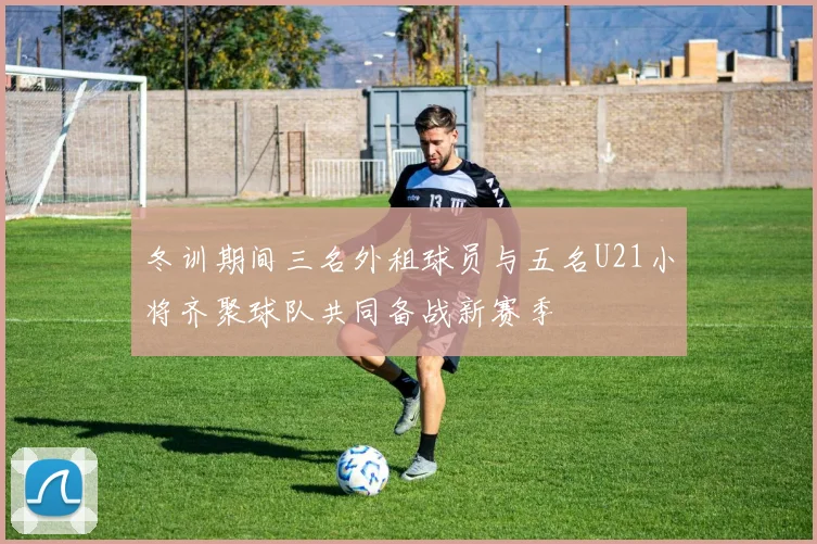 冬训期间三名外租球员与五名U21小将齐聚球队共同备战新赛季