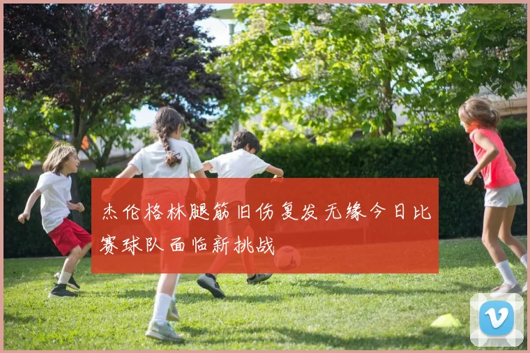 杰伦格林腿筋旧伤复发无缘今日比赛球队面临新挑战