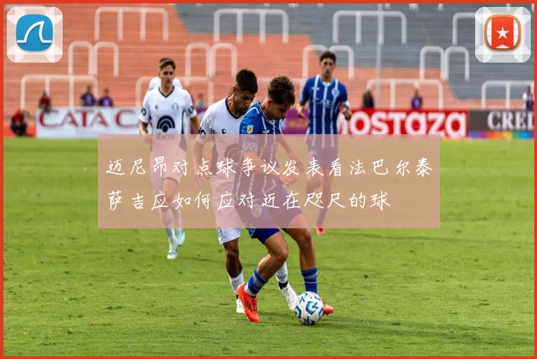 迈尼昂对点球争议发表看法巴尔泰萨吉应如何应对近在咫尺的球