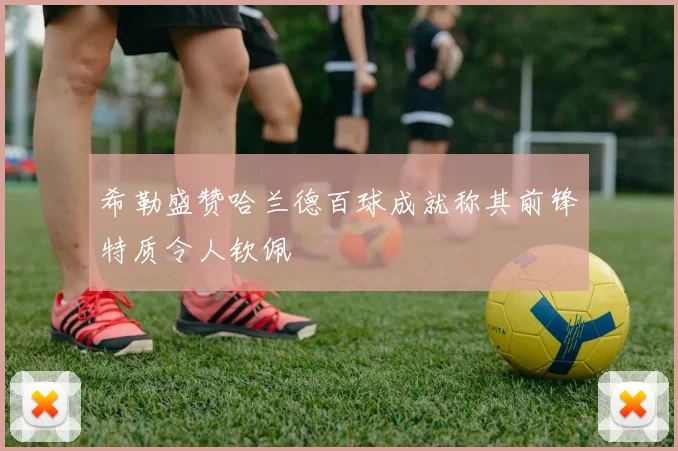 希勒盛赞哈兰德百球成就称其前锋特质令人钦佩