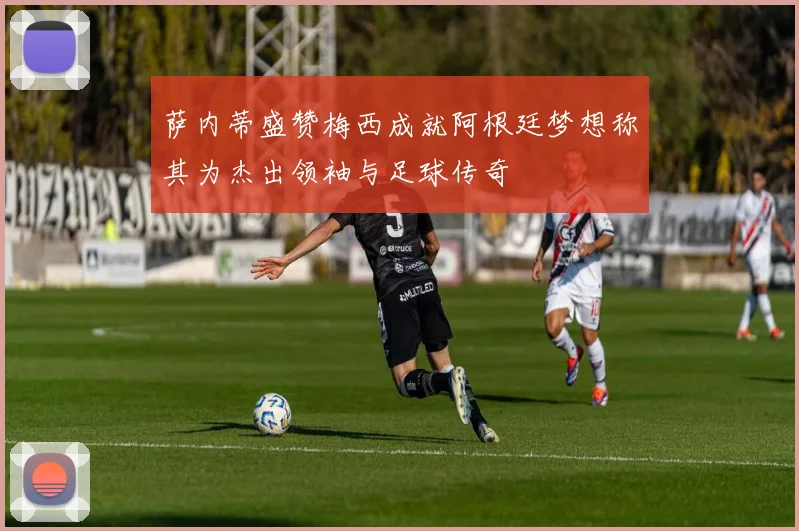 萨内蒂盛赞梅西成就阿根廷梦想称其为杰出领袖与足球传奇