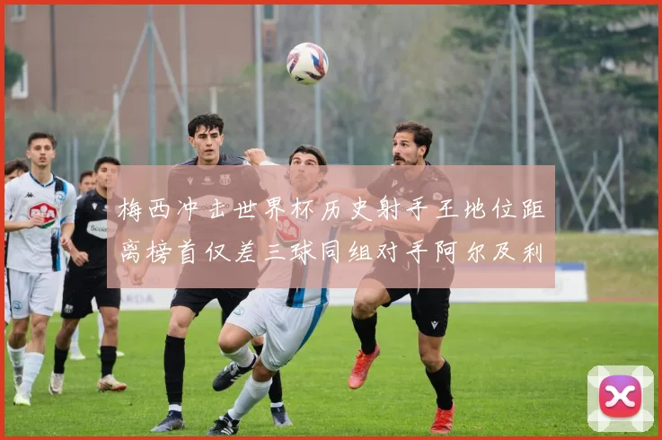 梅西冲击世界杯历史射手王地位距离榜首仅差三球同组对手阿尔及利亚奥地利约旦